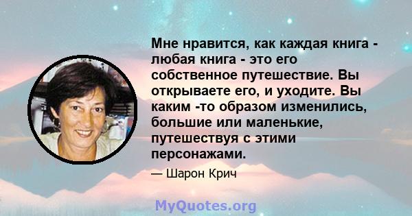 Мне нравится, как каждая книга - любая книга - это его собственное путешествие. Вы открываете его, и уходите. Вы каким -то образом изменились, большие или маленькие, путешествуя с этими персонажами.