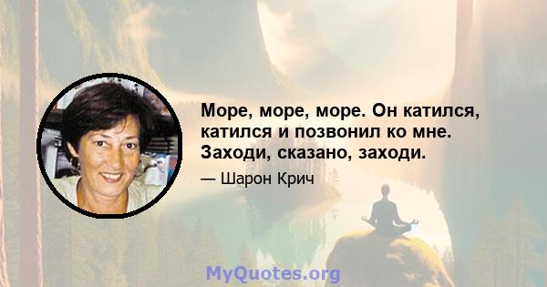 Море, море, море. Он катился, катился и позвонил ко мне. Заходи, сказано, заходи.