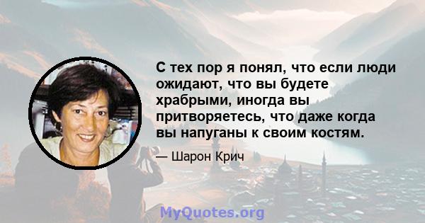 С тех пор я понял, что если люди ожидают, что вы будете храбрыми, иногда вы притворяетесь, что даже когда вы напуганы к своим костям.