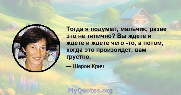 Тогда я подумал, мальчик, разве это не типично? Вы ждете и ждете и ждете чего -то, а потом, когда это произойдет, вам грустно.