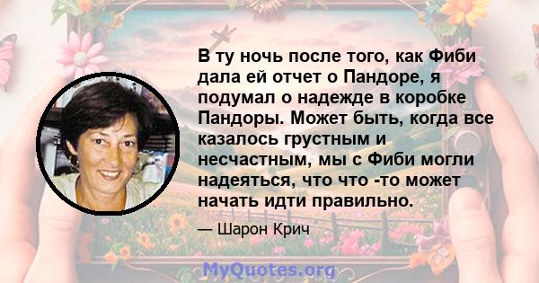 В ту ночь после того, как Фиби дала ей отчет о Пандоре, я подумал о надежде в коробке Пандоры. Может быть, когда все казалось грустным и несчастным, мы с Фиби могли надеяться, что что -то может начать идти правильно.