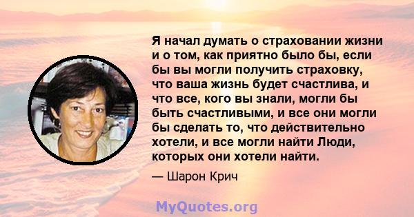 Я начал думать о страховании жизни и о том, как приятно было бы, если бы вы могли получить страховку, что ваша жизнь будет счастлива, и что все, кого вы знали, могли бы быть счастливыми, и все они могли бы сделать то,