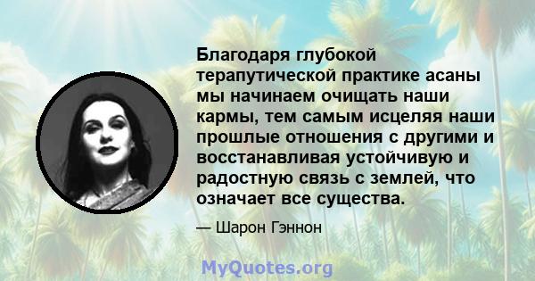 Благодаря глубокой терапутической практике асаны мы начинаем очищать наши кармы, тем самым исцеляя наши прошлые отношения с другими и восстанавливая устойчивую и радостную связь с землей, что означает все существа.