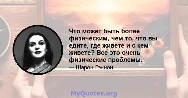 Что может быть более физическим, чем то, что вы едите, где живете и с кем живете? Все это очень физические проблемы.