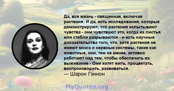 Да, вся жизнь - священная, включая растения; И да, есть исследования, которые демонстрируют, что растения испытывают чувства - они чувствуют это, когда их листья или стебли разрываются - и есть научные доказательства