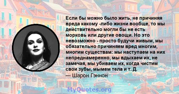 Если бы можно было жить, не причиняя вреда какому -либо жизни вообще, то мы действительно могли бы не есть морковь или другие овощи. Но это невозможно - просто будучи живым, мы обязательно причиняем вред многим, многим