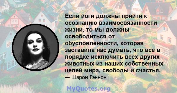 Если йоги должны прийти к осознанию взаимосвязанности жизни, то мы должны освободиться от обусловленности, которая заставила нас думать, что все в порядке исключить всех других животных из наших собственных целей мира,