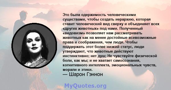 Это была одержимость человеческими существами, чтобы создать иерархию, которая ставит человеческий вид сверху и объединяет всех «других животных» под нами. Полученный «видовизм» позволяет нам рассматривать животных как