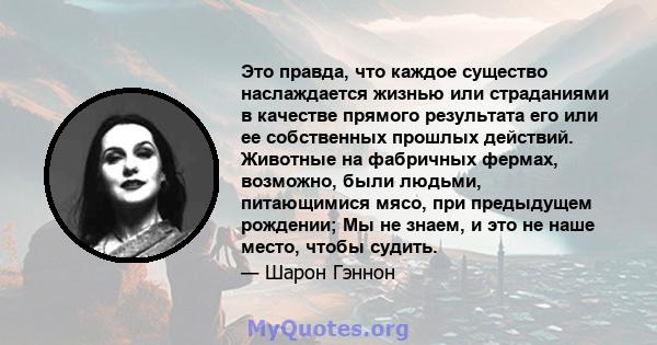 Это правда, что каждое существо наслаждается жизнью или страданиями в качестве прямого результата его или ее собственных прошлых действий. Животные на фабричных фермах, возможно, были людьми, питающимися мясо, при