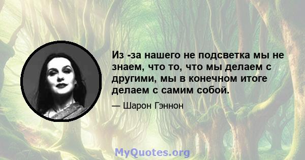 Из -за нашего не подсветка мы не знаем, что то, что мы делаем с другими, мы в конечном итоге делаем с самим собой.