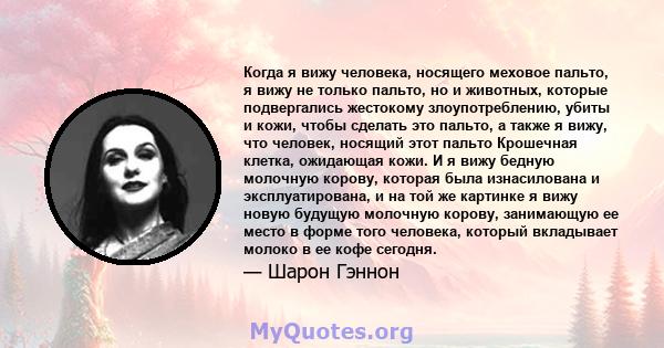 Когда я вижу человека, носящего меховое пальто, я вижу не только пальто, но и животных, которые подвергались жестокому злоупотреблению, убиты и кожи, чтобы сделать это пальто, а также я вижу, что человек, носящий этот