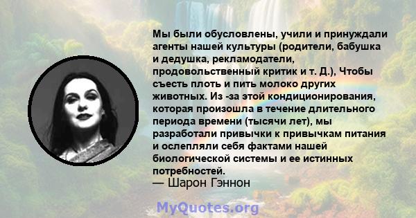 Мы были обусловлены, учили и принуждали агенты нашей культуры (родители, бабушка и дедушка, рекламодатели, продовольственный критик и т. Д.), Чтобы съесть плоть и пить молоко других животных. Из -за этой