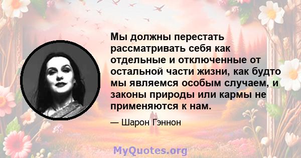 Мы должны перестать рассматривать себя как отдельные и отключенные от остальной части жизни, как будто мы являемся особым случаем, и законы природы или кармы не применяются к нам.