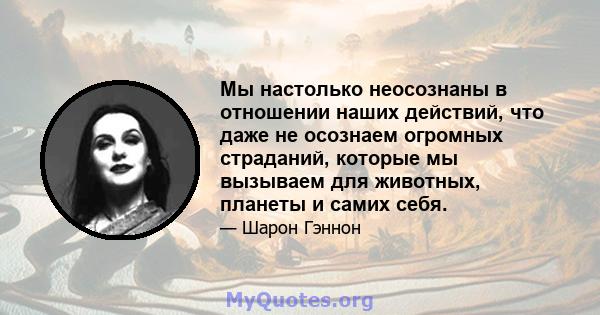 Мы настолько неосознаны в отношении наших действий, что даже не осознаем огромных страданий, которые мы вызываем для животных, планеты и самих себя.