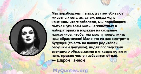 Мы порабощаем, пытка, а затем убивают животных есть их, затем, когда мы в конечном итоге заболели, мы порабощаем, пытка и убиваем больше животных в лабораториях в надежде на создание наркотиков, чтобы мы могли