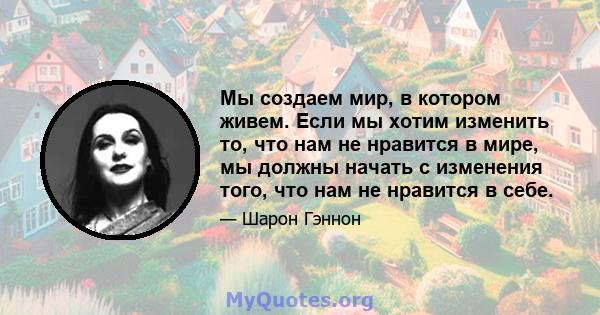 Мы создаем мир, в котором живем. Если мы хотим изменить то, что нам не нравится в мире, мы должны начать с изменения того, что нам не нравится в себе.