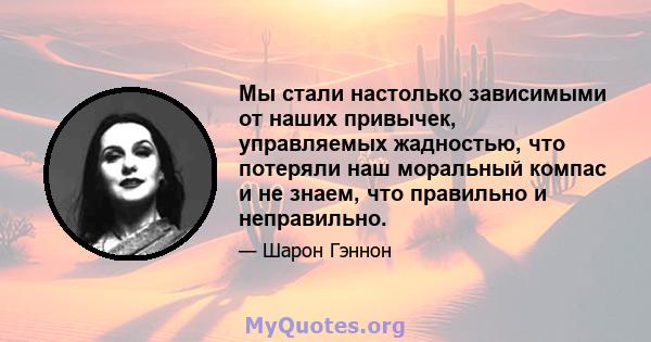 Мы стали настолько зависимыми от наших привычек, управляемых жадностью, что потеряли наш моральный компас и не знаем, что правильно и неправильно.