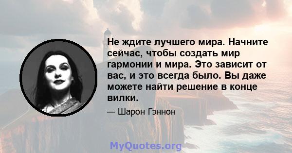 Не ждите лучшего мира. Начните сейчас, чтобы создать мир гармонии и мира. Это зависит от вас, и это всегда было. Вы даже можете найти решение в конце вилки.