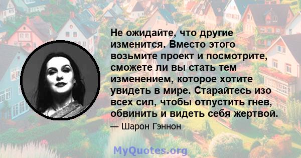 Не ожидайте, что другие изменится. Вместо этого возьмите проект и посмотрите, сможете ли вы стать тем изменением, которое хотите увидеть в мире. Старайтесь изо всех сил, чтобы отпустить гнев, обвинить и видеть себя