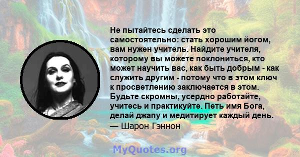 Не пытайтесь сделать это самостоятельно: стать хорошим йогом, вам нужен учитель. Найдите учителя, которому вы можете поклониться, кто может научить вас, как быть добрым - как служить другим - потому что в этом ключ к