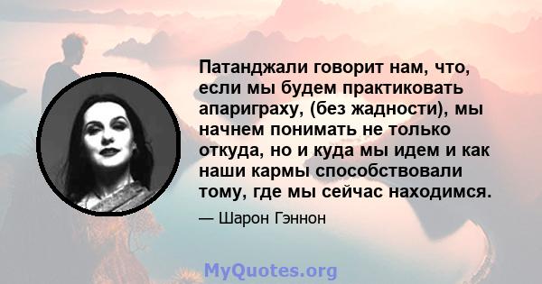 Патанджали говорит нам, что, если мы будем практиковать апариграху, (без жадности), мы начнем понимать не только откуда, но и куда мы идем и как наши кармы способствовали тому, где мы сейчас находимся.