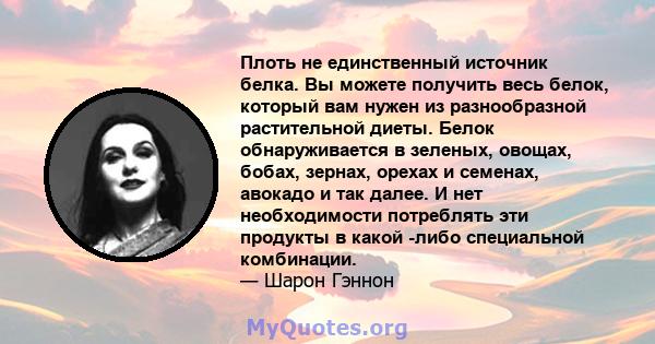 Плоть не единственный источник белка. Вы можете получить весь белок, который вам нужен из разнообразной растительной диеты. Белок обнаруживается в зеленых, овощах, бобах, зернах, орехах и семенах, авокадо и так далее. И 