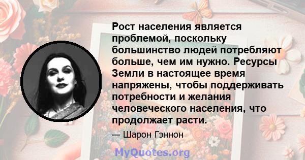 Рост населения является проблемой, поскольку большинство людей потребляют больше, чем им нужно. Ресурсы Земли в настоящее время напряжены, чтобы поддерживать потребности и желания человеческого населения, что продолжает 