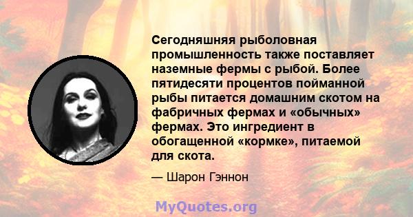 Сегодняшняя рыболовная промышленность также поставляет наземные фермы с рыбой. Более пятидесяти процентов пойманной рыбы питается домашним скотом на фабричных фермах и «обычных» фермах. Это ингредиент в обогащенной