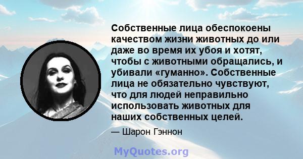 Собственные лица обеспокоены качеством жизни животных до или даже во время их убоя и хотят, чтобы с животными обращались, и убивали «гуманно». Собственные лица не обязательно чувствуют, что для людей неправильно