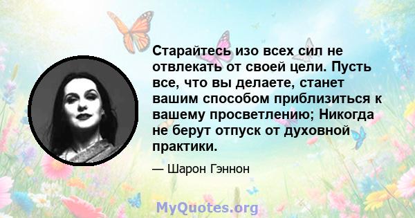 Старайтесь изо всех сил не отвлекать от своей цели. Пусть все, что вы делаете, станет вашим способом приблизиться к вашему просветлению; Никогда не берут отпуск от духовной практики.