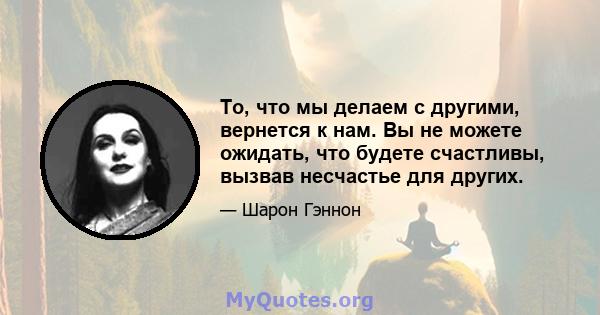 То, что мы делаем с другими, вернется к нам. Вы не можете ожидать, что будете счастливы, вызвав несчастье для других.