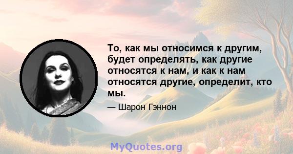 То, как мы относимся к другим, будет определять, как другие относятся к нам, и как к нам относятся другие, определит, кто мы.