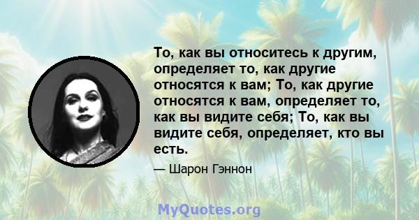 То, как вы относитесь к другим, определяет то, как другие относятся к вам; То, как другие относятся к вам, определяет то, как вы видите себя; То, как вы видите себя, определяет, кто вы есть.