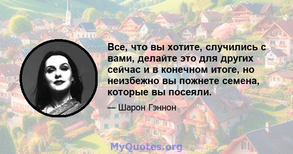 Все, что вы хотите, случились с вами, делайте это для других сейчас и в конечном итоге, но неизбежно вы пожнете семена, которые вы посеяли.