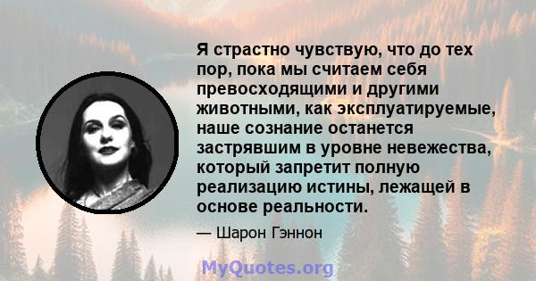 Я страстно чувствую, что до тех пор, пока мы считаем себя превосходящими и другими животными, как эксплуатируемые, наше сознание останется застрявшим в уровне невежества, который запретит полную реализацию истины,