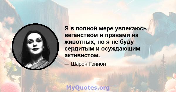 Я в полной мере увлекаюсь веганством и правами на животных, но я не буду сердитым и осуждающим активистом.