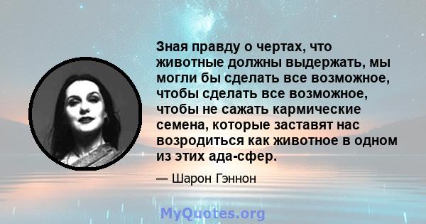 Зная правду о чертах, что животные должны выдержать, мы могли бы сделать все возможное, чтобы сделать все возможное, чтобы не сажать кармические семена, которые заставят нас возродиться как животное в одном из этих