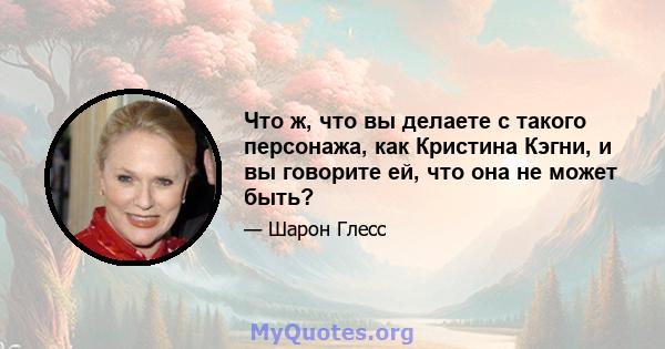 Что ж, что вы делаете с такого персонажа, как Кристина Кэгни, и вы говорите ей, что она не может быть?