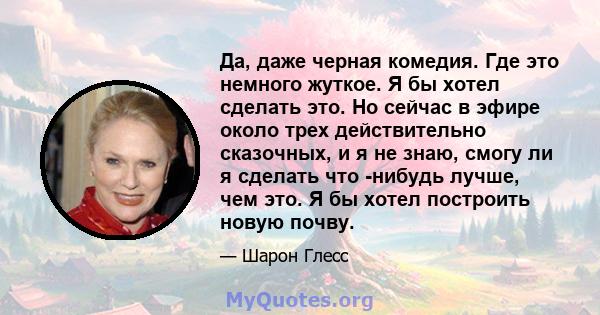 Да, даже черная комедия. Где это немного жуткое. Я бы хотел сделать это. Но сейчас в эфире около трех действительно сказочных, и я не знаю, смогу ли я сделать что -нибудь лучше, чем это. Я бы хотел построить новую почву.