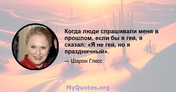 Когда люди спрашивали меня в прошлом, если бы я гей, я сказал: «Я не гей, но я праздничный».