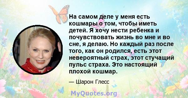 На самом деле у меня есть кошмары о том, чтобы иметь детей. Я хочу нести ребенка и почувствовать жизнь во мне и во сне, я делаю. Но каждый раз после того, как он родился, есть этот невероятный страх, этот стучащий пульс 