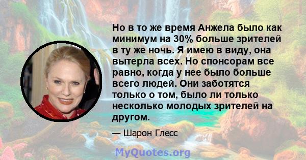 Но в то же время Анжела было как минимум на 30% больше зрителей в ту же ночь. Я имею в виду, она вытерла всех. Но спонсорам все равно, когда у нее было больше всего людей. Они заботятся только о том, было ли только