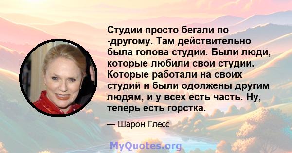 Студии просто бегали по -другому. Там действительно была голова студии. Были люди, которые любили свои студии. Которые работали на своих студий и были одолжены другим людям, и у всех есть часть. Ну, теперь есть горстка.