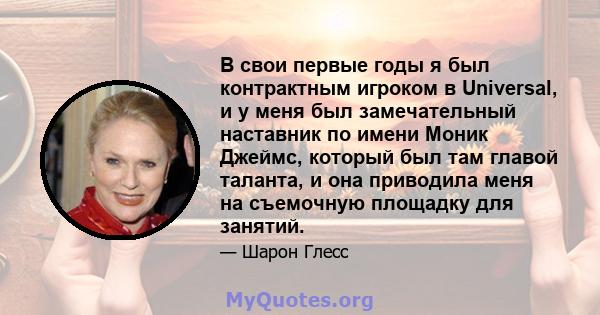 В свои первые годы я был контрактным игроком в Universal, и у меня был замечательный наставник по имени Моник Джеймс, который был там главой таланта, и она приводила меня на съемочную площадку для занятий.