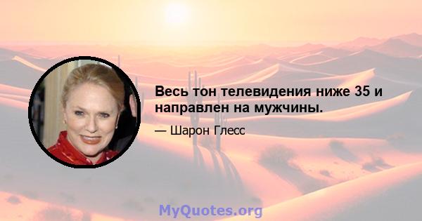 Весь тон телевидения ниже 35 и направлен на мужчины.