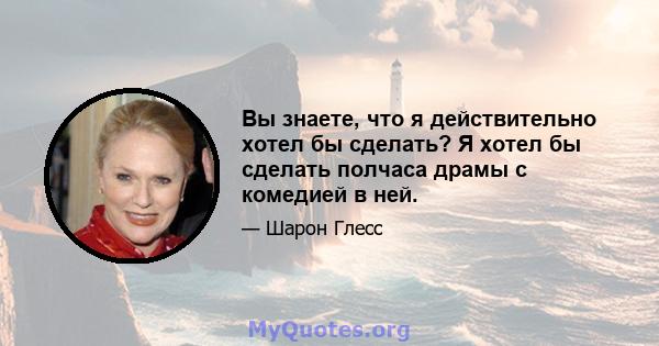 Вы знаете, что я действительно хотел бы сделать? Я хотел бы сделать полчаса драмы с комедией в ней.