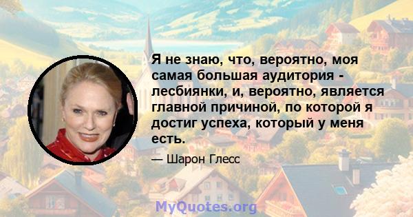 Я не знаю, что, вероятно, моя самая большая аудитория - лесбиянки, и, вероятно, является главной причиной, по которой я достиг успеха, который у меня есть.