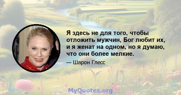 Я здесь не для того, чтобы отложить мужчин, Бог любит их, и я женат на одном, но я думаю, что они более мелкие.