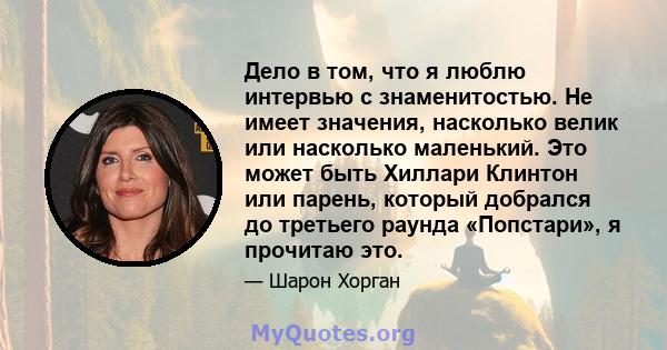 Дело в том, что я люблю интервью с знаменитостью. Не имеет значения, насколько велик или насколько маленький. Это может быть Хиллари Клинтон или парень, который добрался до третьего раунда «Попстари», я прочитаю это.