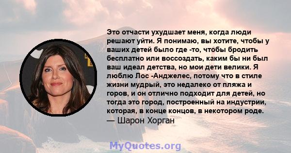 Это отчасти ухудшает меня, когда люди решают уйти. Я понимаю, вы хотите, чтобы у ваших детей было где -то, чтобы бродить бесплатно или воссоздать, каким бы ни был ваш идеал детства, но мои дети велики. Я люблю Лос